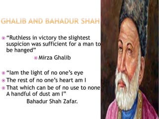  “Ruthless in victory the slightest 
suspicion was sufficient for a man to 
be hanged” 
 Mirza Ghalib 
 “Iam the light of no one’s eye 
 The rest of no one’s heart am I 
 That which can be of no use to none 
A handful of dust am I” 
Bahadur Shah Zafar. 
 