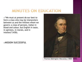 Thomas Babington Macaulay (1800–1859) 
o“We must at present do our best to 
form a class who may be interpreters 
between us and the millions whom we 
govern; a class of persons, Indian in 
blood and colour, but English in taste, 
in opinions, in morals, and in 
intellect”(430). 
oMISSION SUCCESSFUL 
 