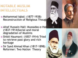  Mohammad Iqbal: (1877-1938) 
Reconstruction of Religious Thought 
 Altaf Hussain Hali: Mussadas-e-Hali 
(1837-1914)Social and moral 
degradation of Muslims 
 Shibli Naumani: (1857-1914) Tried 
to retrieve past glory and rich 
heritage 
 Sir Syed Ahmad Khan (1817-1898) A 
Reformer: Two Nation Theory 
 