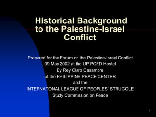 1
Historical Background
to the Palestine-Israel
Conflict
Prepared for the Forum on the Palestine-Israel Conflict
09 May 2002 at the UP PCED Hostel
By Rey Claro Casambre
of the PHILIPPINE PEACE CENTER
and the
INTERNATONAL LEAGUE OF PEOPLES’ STRUGGLE
Study Commission on Peace
 