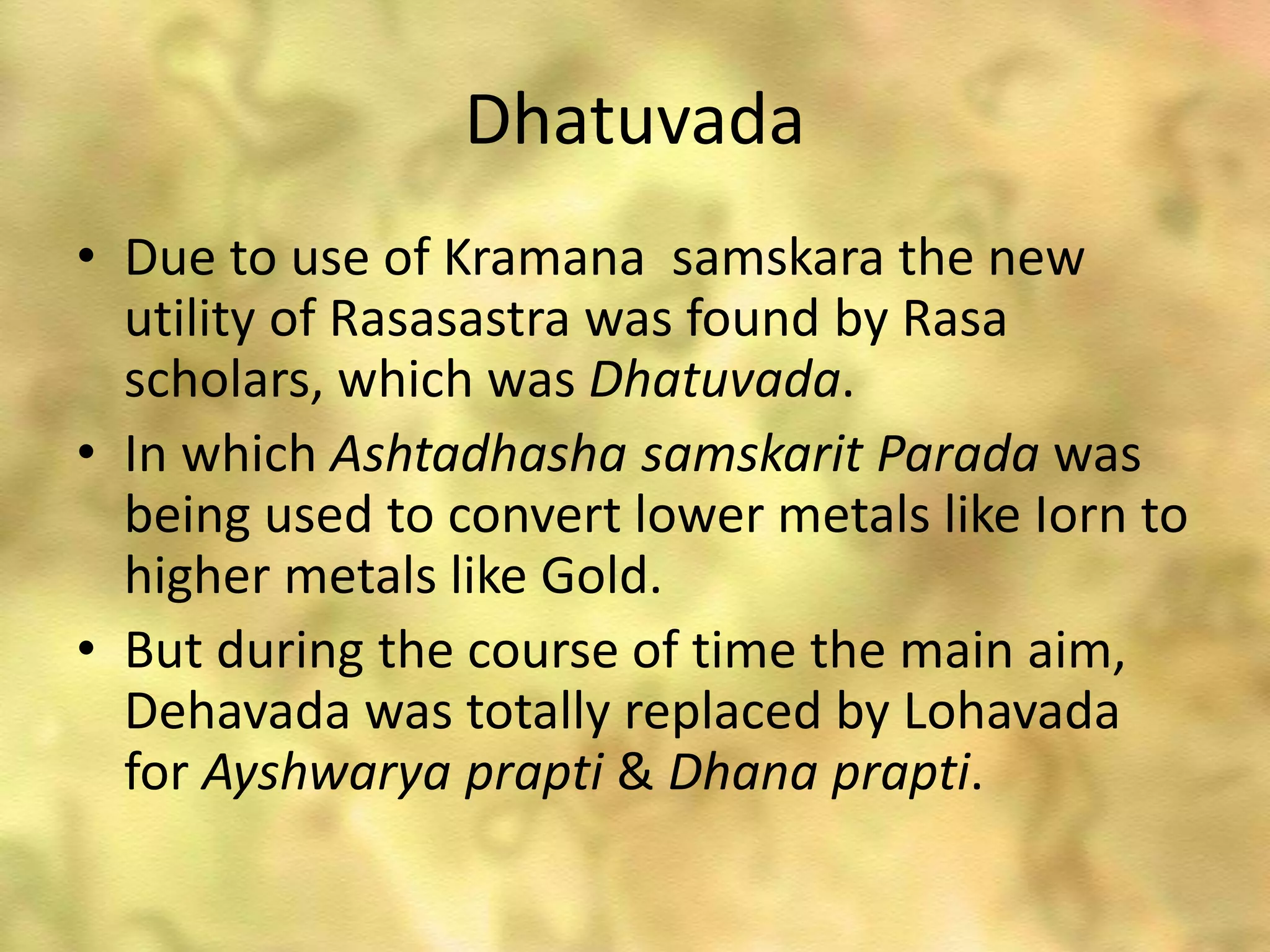 Dhatuvada
• Due to use of Kramana samskara the new
utility of Rasasastra was found by Rasa
scholars, which was Dhatuvada.
• In which Ashtadhasha samskarit Parada was
being used to convert lower metals like Iorn to
higher metals like Gold.
• But during the course of time the main aim,
Dehavada was totally replaced by Lohavada
for Ayshwarya prapti & Dhana prapti.
 