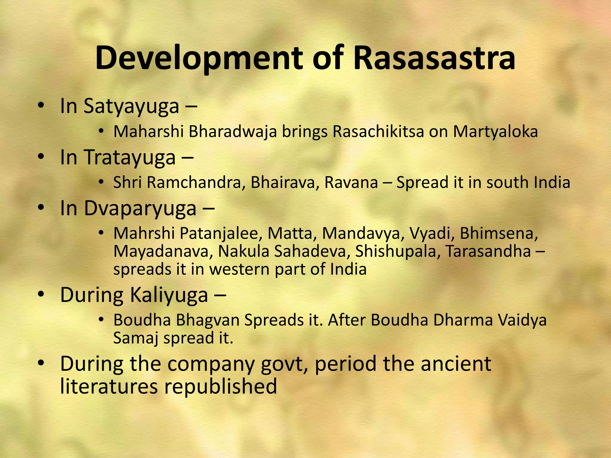 Development of Rasasastra
• In Satyayuga –
• Maharshi Bharadwaja brings Rasachikitsa on Martyaloka
• In Tratayuga –
• Shri Ramchandra, Bhairava, Ravana – Spread it in south India
• In Dvaparyuga –
• Mahrshi Patanjalee, Matta, Mandavya, Vyadi, Bhimsena,
Mayadanava, Nakula Sahadeva, Shishupala, Tarasandha –
spreads it in western part of India
• During Kaliyuga –
• Boudha Bhagvan Spreads it. After Boudha Dharma Vaidya
Samaj spread it.
• During the company govt, period the ancient
literatures republished
 