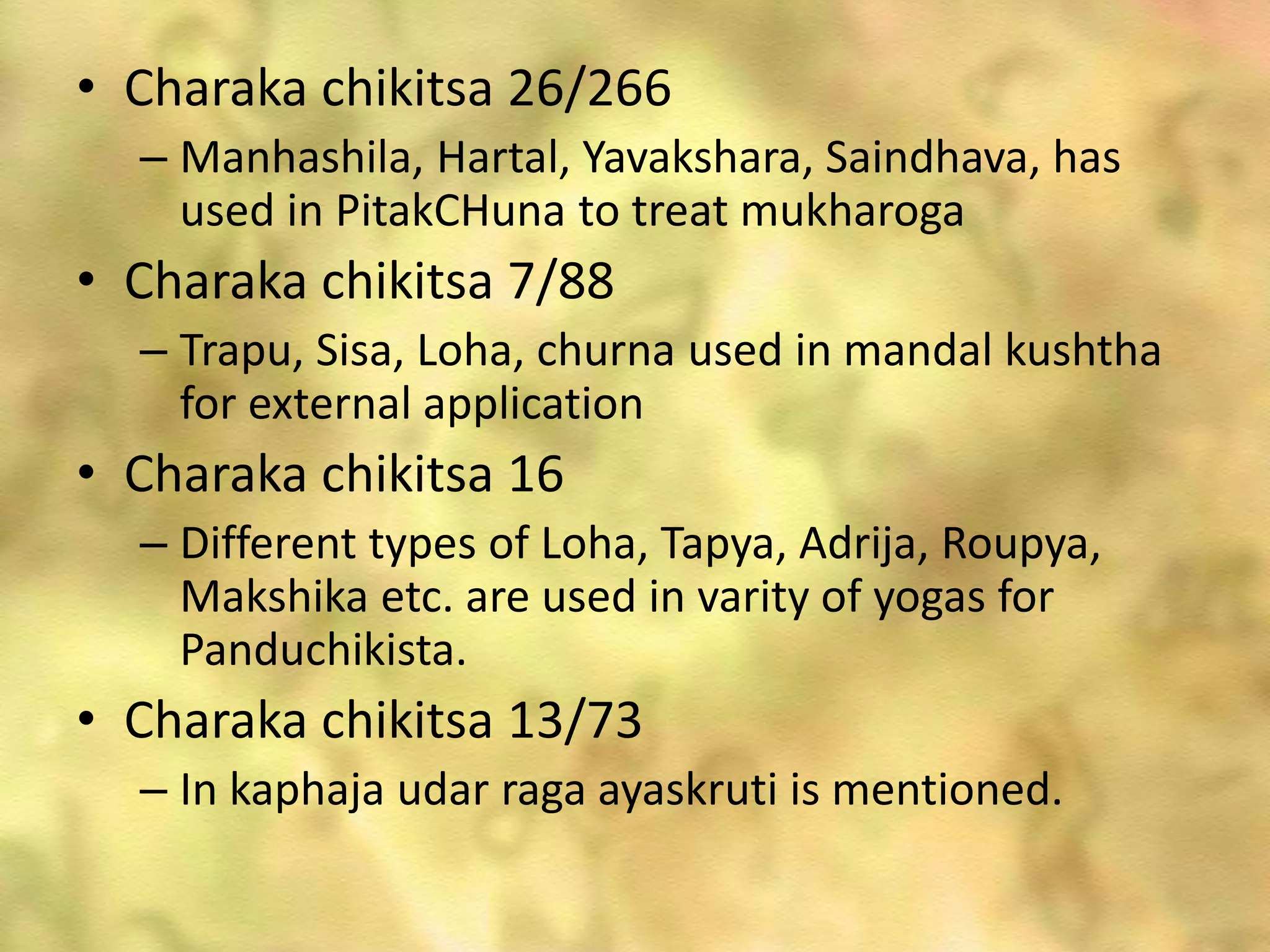 • Charaka chikitsa 26/266
– Manhashila, Hartal, Yavakshara, Saindhava, has
used in PitakCHuna to treat mukharoga
• Charaka chikitsa 7/88
– Trapu, Sisa, Loha, churna used in mandal kushtha
for external application
• Charaka chikitsa 16
– Different types of Loha, Tapya, Adrija, Roupya,
Makshika etc. are used in varity of yogas for
Panduchikista.
• Charaka chikitsa 13/73
– In kaphaja udar raga ayaskruti is mentioned.
 