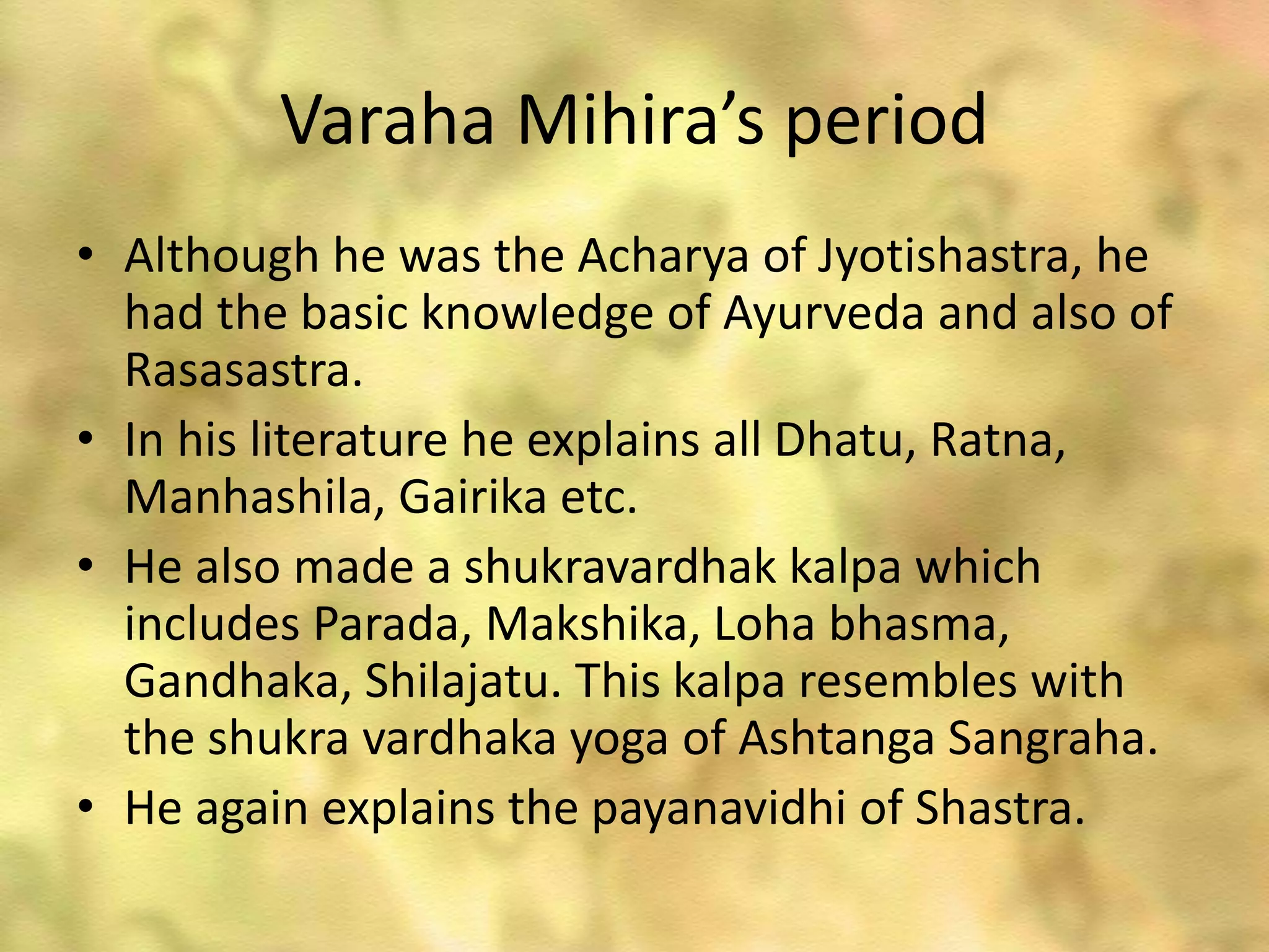 Varaha Mihira’s period
• Although he was the Acharya of Jyotishastra, he
had the basic knowledge of Ayurveda and also of
Rasasastra.
• In his literature he explains all Dhatu, Ratna,
Manhashila, Gairika etc.
• He also made a shukravardhak kalpa which
includes Parada, Makshika, Loha bhasma,
Gandhaka, Shilajatu. This kalpa resembles with
the shukra vardhaka yoga of Ashtanga Sangraha.
• He again explains the payanavidhi of Shastra.
 