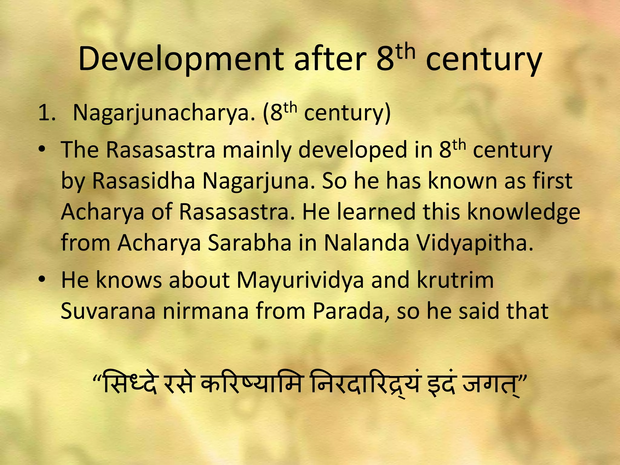 Development after 8th century
1. Nagarjunacharya. (8th century)
• The Rasasastra mainly developed in 8th century
by Rasasidha Nagarjuna. So he has known as first
Acharya of Rasasastra. He learned this knowledge
from Acharya Sarabha in Nalanda Vidyapitha.
• He knows about Mayurividya and krutrim
Suvarana nirmana from Parada, so he said that
“भसध्दे रसे कररष्याभम ननरदाररद्र्यं इदं ाःगत ्”
 