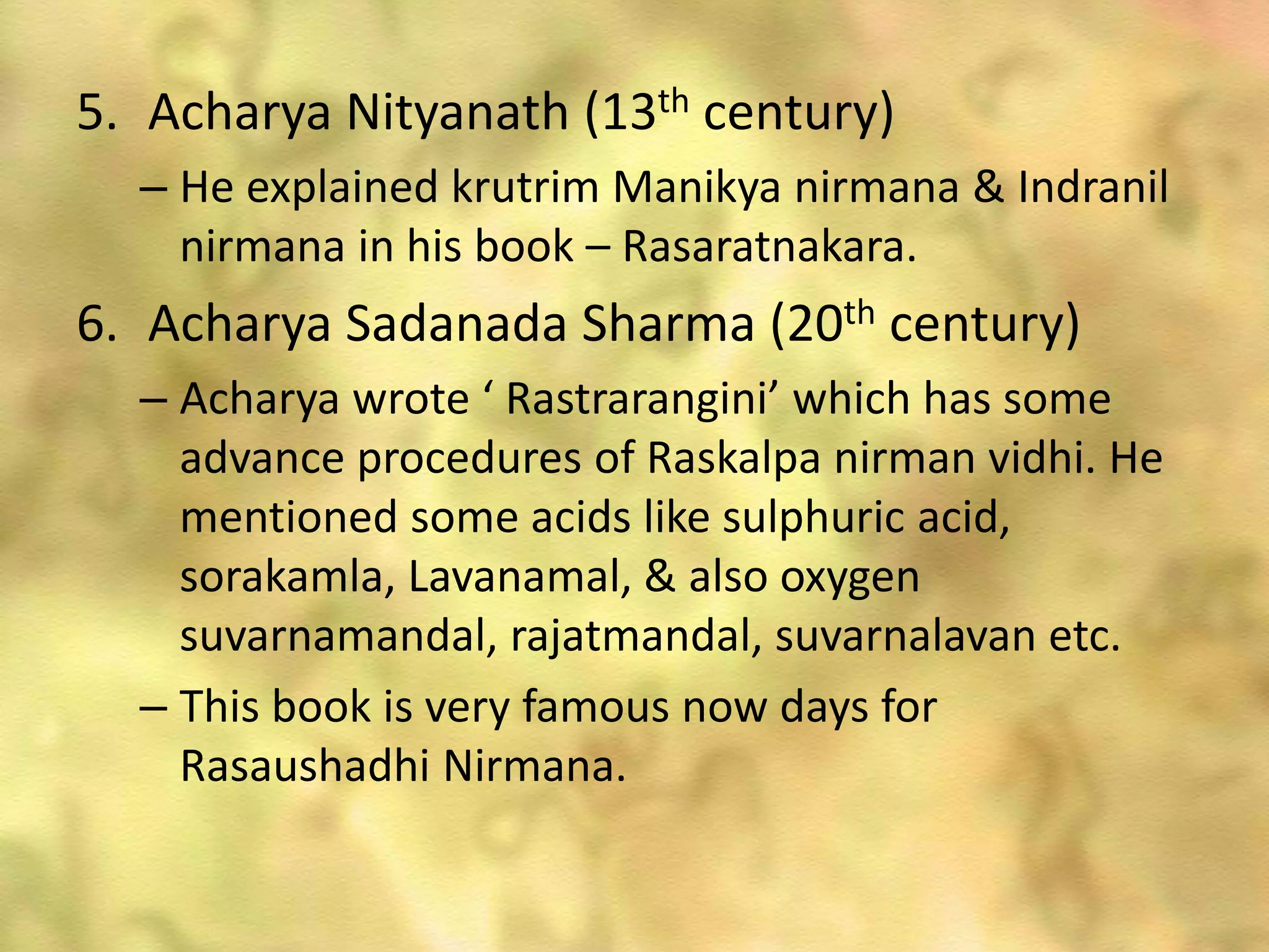5. Acharya Nityanath (13th century)
– He explained krutrim Manikya nirmana & Indranil
nirmana in his book – Rasaratnakara.
6. Acharya Sadanada Sharma (20th century)
– Acharya wrote ‘ Rastrarangini’ which has some
advance procedures of Raskalpa nirman vidhi. He
mentioned some acids like sulphuric acid,
sorakamla, Lavanamal, & also oxygen
suvarnamandal, rajatmandal, suvarnalavan etc.
– This book is very famous now days for
Rasaushadhi Nirmana.
 