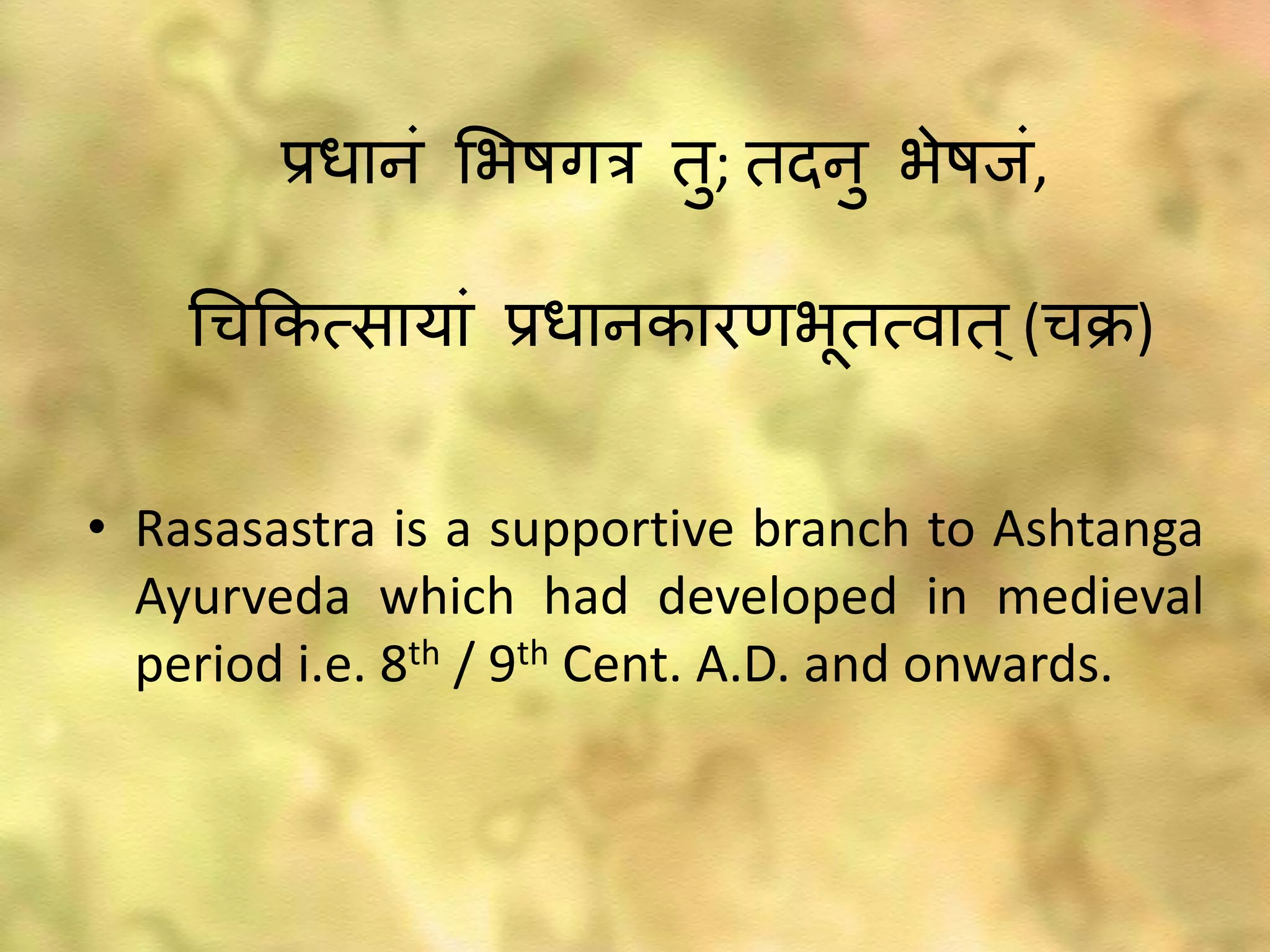 • Rasasastra is a supportive branch to Ashtanga
Ayurveda which had developed in medieval
period i.e. 8th / 9th Cent. A.D. and onwards.
्रजधानं भ्षगर तु; तदनु ्ेषाःं,
चचककत्सायां ्रजधानकारण्भतत्वात्(चक्र)
 