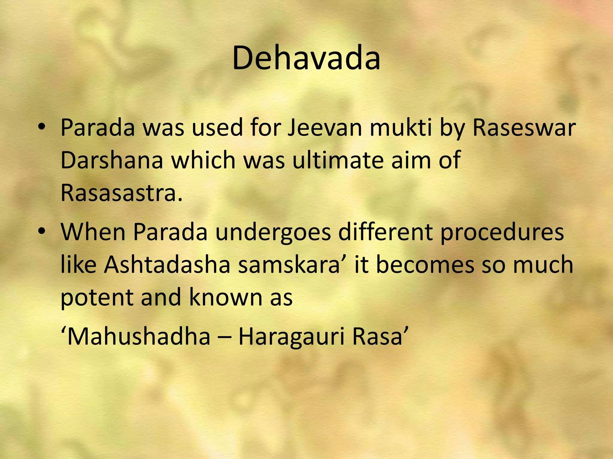 Dehavada
• Parada was used for Jeevan mukti by Raseswar
Darshana which was ultimate aim of
Rasasastra.
• When Parada undergoes different procedures
like Ashtadasha samskara’ it becomes so much
potent and known as
‘Mahushadha – Haragauri Rasa’
 