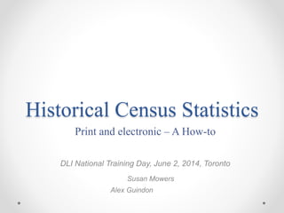 Historical Census Statistics
Print and electronic – A How-to
DLI National Training Day, June 2, 2014, Toronto
Susan Mowers
Alex Guindon
 