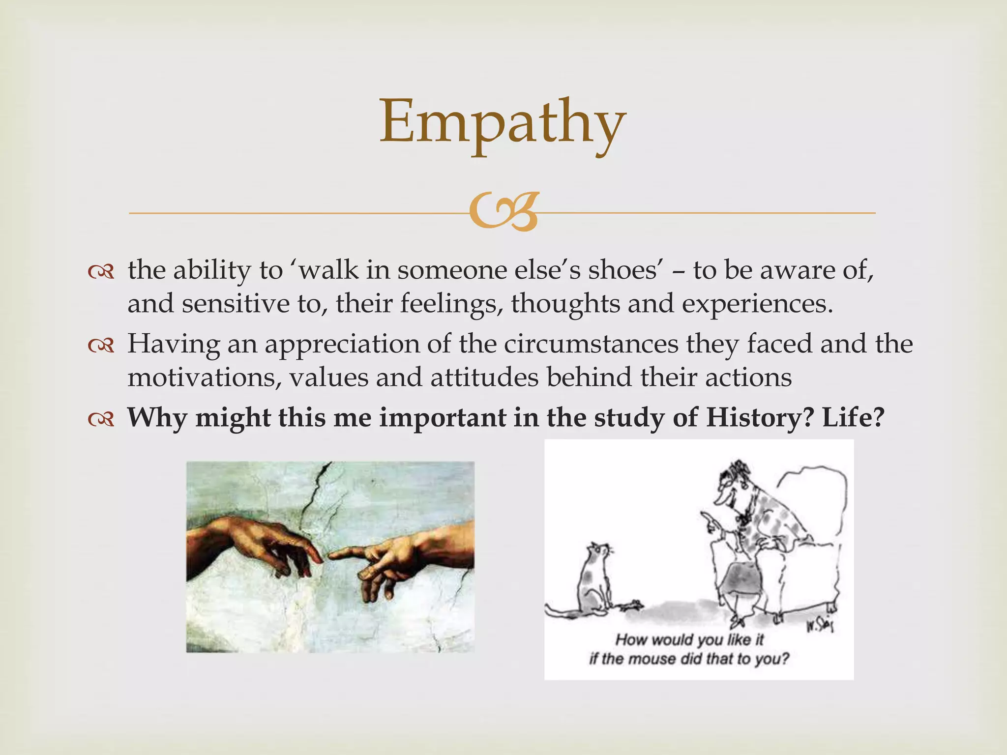 
 the ability to ‘walk in someone else’s shoes’ – to be aware of,
and sensitive to, their feelings, thoughts and experiences.
 Having an appreciation of the circumstances they faced and the
motivations, values and attitudes behind their actions
 Why might this me important in the study of History? Life?
Empathy
 