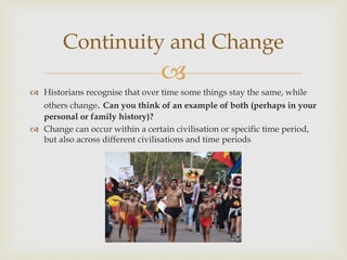 
 Historians recognise that over time some things stay the same, while
others change. Can you think of an example of both (perhaps in your
personal or family history)?
 Change can occur within a certain civilisation or specific time period,
but also across different civilisations and time periods
Continuity and Change
 