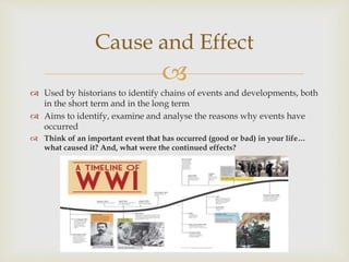 
 Used by historians to identify chains of events and developments, both
in the short term and in the long term
 Aims to identify, examine and analyse the reasons why events have
occurred
 Think of an important event that has occurred (good or bad) in your life…
what caused it? And, what were the continued effects?
Cause and Effect
 