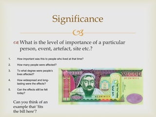 
 What is the level of importance of a particular
person, event, artefact, site etc.?
Significance
1. How important was this to people who lived at that time?
2. How many people were affected?
3. To what degree were people’s
lives affected?
4. How widespread and long-
lasting were the effects?
5. Can the effects still be felt
today?
Can you think of an
example that ‘fits
the bill here’?
 