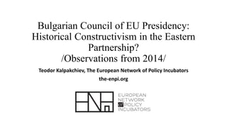 Bulgarian Council of EU Presidency:
Historical Constructivism in the Eastern
Partnership?
/Observations from 2014/
Teodor Kalpakchiev, The European Network of Policy Incubators
the-enpi.org
 