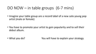 DO NOW – in table groups (6-7 mins)
• Imagine your table group are a record label of a new solo young pop
artist (male or female)
• You have to promote your artist to gain popularity and to sell their
debut album.
• What you do? You will have to explain your strategy.
 