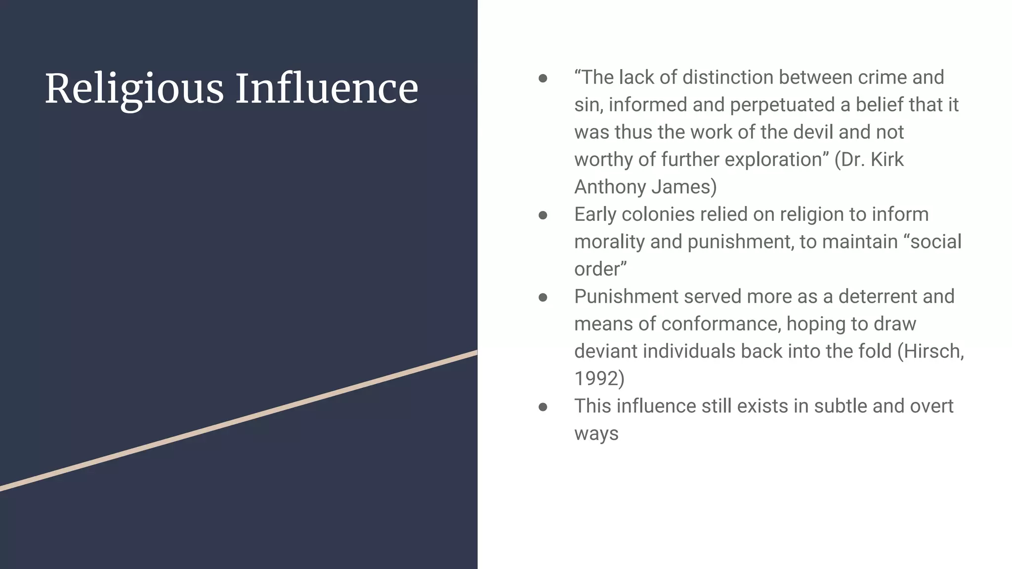 Religious Influence ● “The lack of distinction between crime and
sin, informed and perpetuated a belief that it
was thus the work of the devil and not
worthy of further exploration” (Dr. Kirk
Anthony James)
● Early colonies relied on religion to inform
morality and punishment, to maintain “social
order”
● Punishment served more as a deterrent and
means of conformance, hoping to draw
deviant individuals back into the fold (Hirsch,
1992)
● This influence still exists in subtle and overt
ways
 