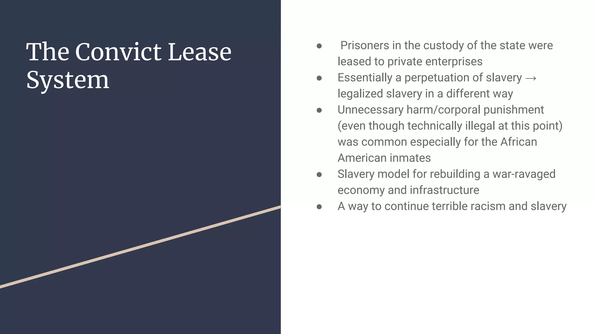 The Convict Lease
System
● Prisoners in the custody of the state were
leased to private enterprises
● Essentially a perpetuation of slavery →
legalized slavery in a different way
● Unnecessary harm/corporal punishment
(even though technically illegal at this point)
was common especially for the African
American inmates
● Slavery model for rebuilding a war-ravaged
economy and infrastructure
● A way to continue terrible racism and slavery
 