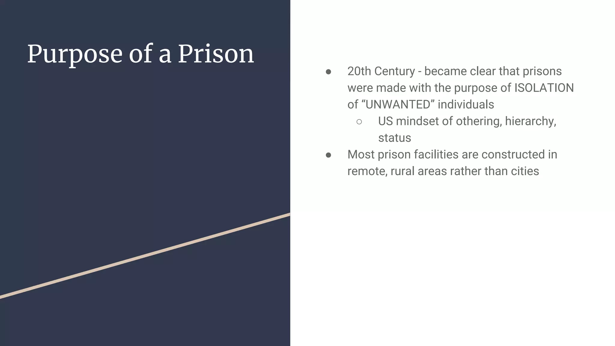 Purpose of a Prison
● 20th Century - became clear that prisons
were made with the purpose of ISOLATION
of “UNWANTED” individuals
○ US mindset of othering, hierarchy,
status
● Most prison facilities are constructed in
remote, rural areas rather than cities
 
