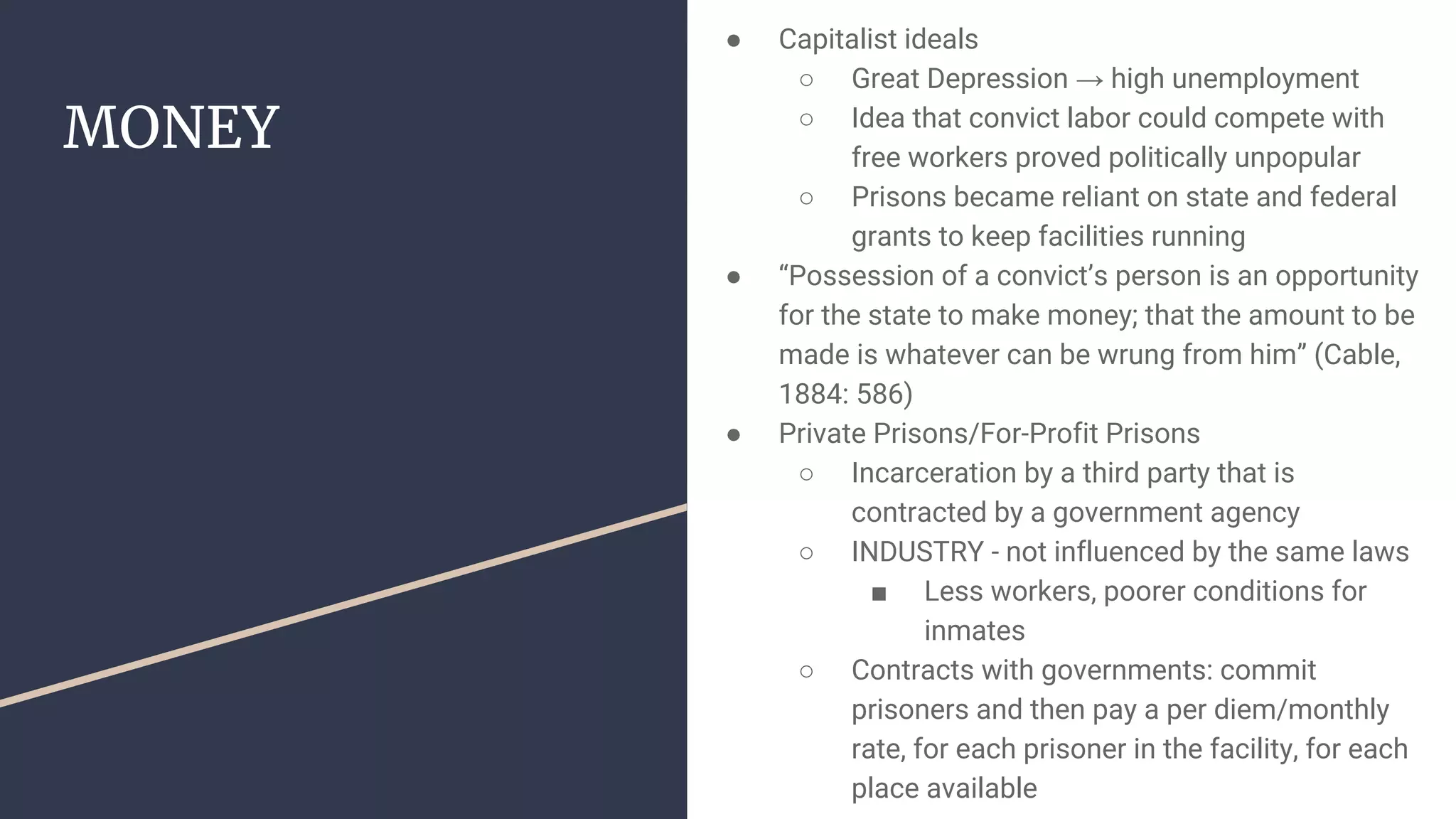 MONEY
● Capitalist ideals
○ Great Depression → high unemployment
○ Idea that convict labor could compete with
free workers proved politically unpopular
○ Prisons became reliant on state and federal
grants to keep facilities running
● “Possession of a convict’s person is an opportunity
for the state to make money; that the amount to be
made is whatever can be wrung from him” (Cable,
1884: 586)
● Private Prisons/For-Profit Prisons
○ Incarceration by a third party that is
contracted by a government agency
○ INDUSTRY - not influenced by the same laws
■ Less workers, poorer conditions for
inmates
○ Contracts with governments: commit
prisoners and then pay a per diem/monthly
rate, for each prisoner in the facility, for each
place available
 
