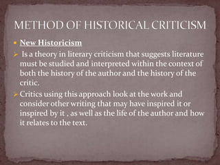 New Historicism
 Is a theory in literary criticism that suggests literature
  must be studied and interpreted within the context of
  both the history of the author and the history of the
  critic.
 Critics using this approach look at the work and
  consider other writing that may have inspired it or
  inspired by it , as well as the life of the author and how
  it relates to the text.
 