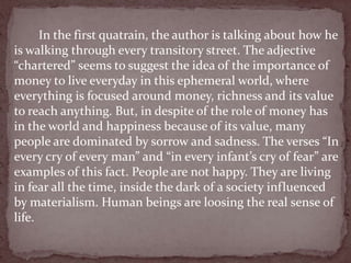 In the first quatrain, the author is talking about how he
is walking through every transitory street. The adjective
“chartered” seems to suggest the idea of the importance of
money to live everyday in this ephemeral world, where
everything is focused around money, richness and its value
to reach anything. But, in despite of the role of money has
in the world and happiness because of its value, many
people are dominated by sorrow and sadness. The verses “In
every cry of every man” and “in every infant’s cry of fear” are
examples of this fact. People are not happy. They are living
in fear all the time, inside the dark of a society influenced
by materialism. Human beings are loosing the real sense of
life.
 