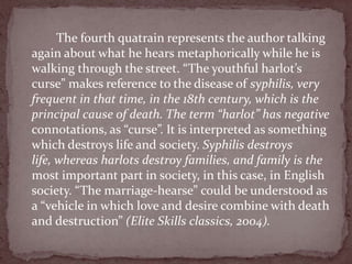 The fourth quatrain represents the author talking
again about what he hears metaphorically while he is
walking through the street. “The youthful harlot’s
curse” makes reference to the disease of syphilis, very
frequent in that time, in the 18th century, which is the
principal cause of death. The term “harlot” has negative
connotations, as “curse”. It is interpreted as something
which destroys life and society. Syphilis destroys
life, whereas harlots destroy families, and family is the
most important part in society, in this case, in English
society. “The marriage-hearse” could be understood as
a “vehicle in which love and desire combine with death
and destruction” (Elite Skills classics, 2004).
 
