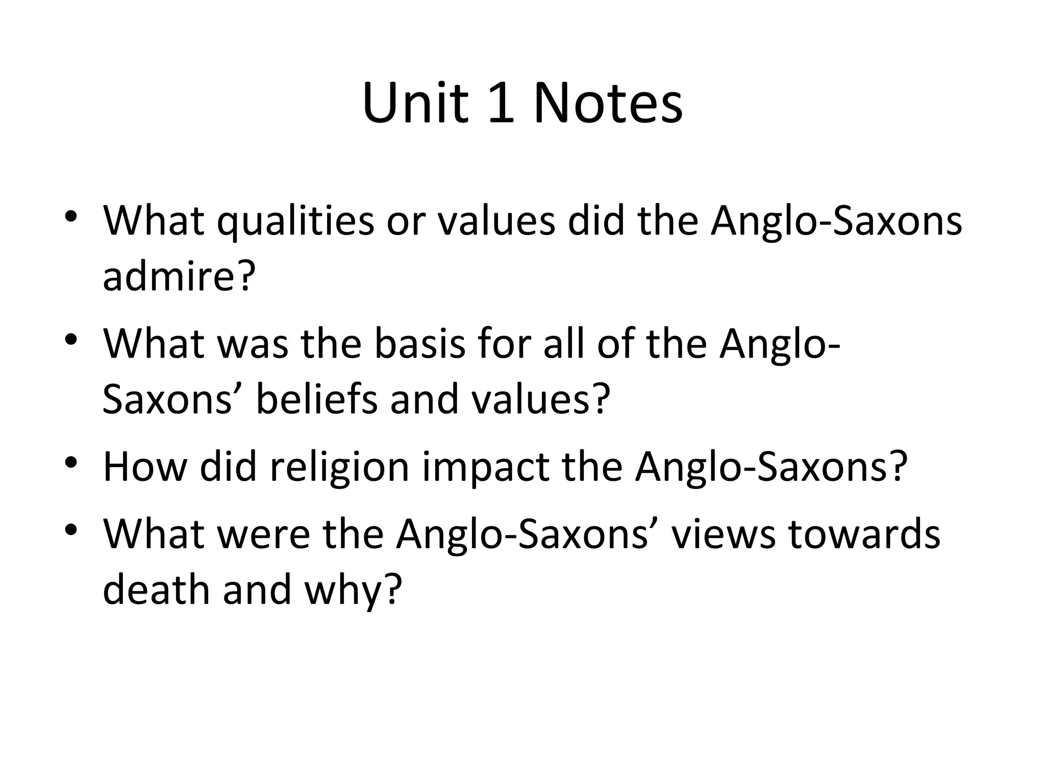 Unit 1 Notes
• What qualities or values did the Anglo-Saxons
admire?
• What was the basis for all of the Anglo-
Saxons’ beliefs and values?
• How did religion impact the Anglo-Saxons?
• What were the Anglo-Saxons’ views towards
death and why?