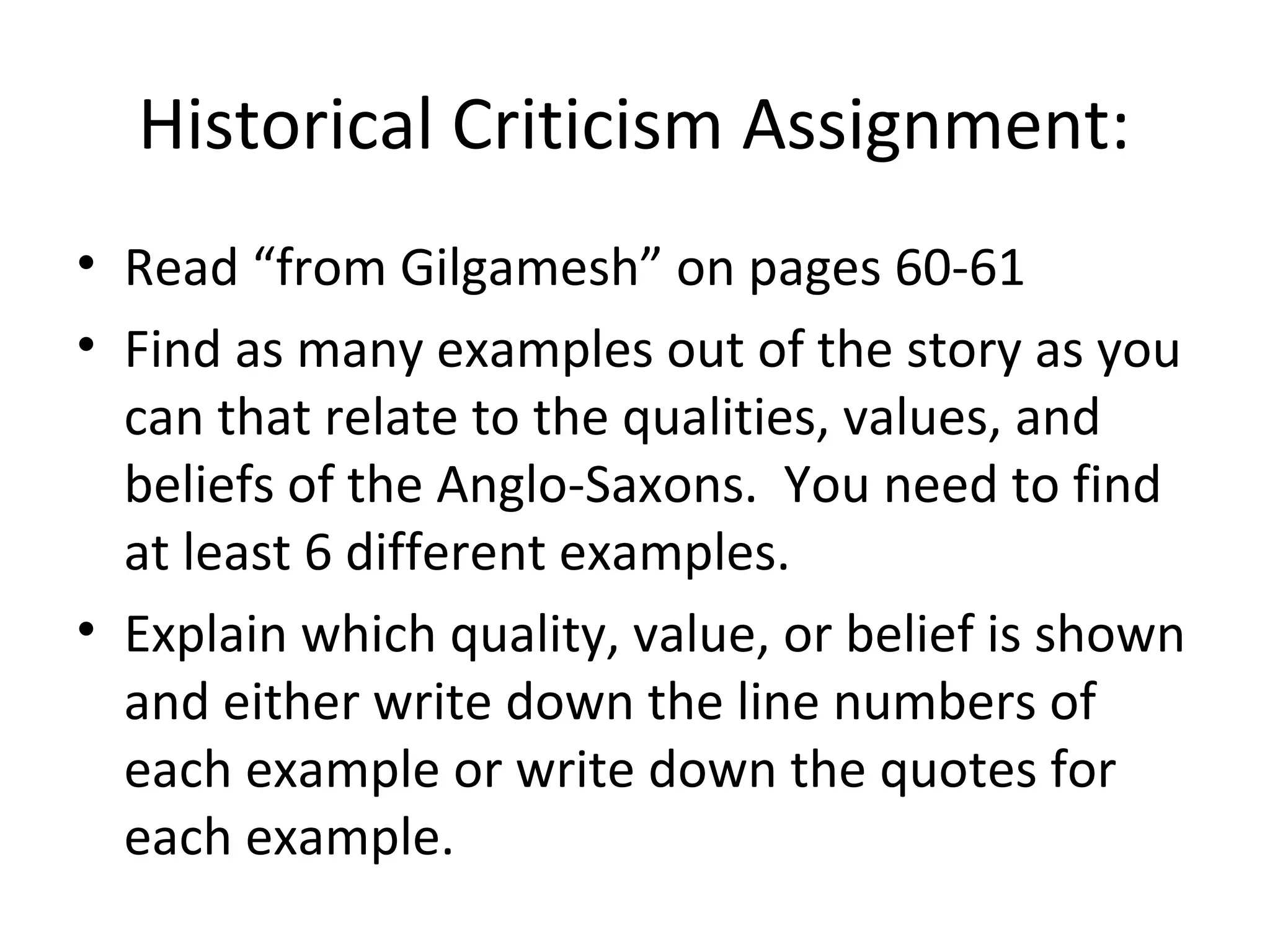 Historical Criticism Assignment:
• Read “from Gilgamesh” on pages 60-61
• Find as many examples out of the story as you
can that relate to the qualities, values, and
beliefs of the Anglo-Saxons. You need to find
at least 6 different examples.
• Explain which quality, value, or belief is shown
and either write down the line numbers of
each example or write down the quotes for
each example.