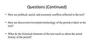 Questions (Continued) 
• How are political, social, and economic conflicts reflected in the text? 
• How are discoveries/inventions/technology of the period evident in the 
text? 
• What do the historical elements of the text teach us about the actual 
history of the period? 
