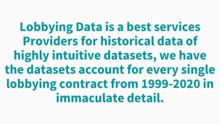 Lobbying Data is a best services
Providers for historical data of
highly intuitive datasets, we have
the datasets account for every single
lobbying contract from 1999-2020 in
immaculate detail.
 