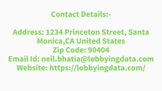 Contact Details:-
Address: 1234 Princeton Street, Santa
Monica,CA United States
Zip Code: 90404
Email Id: neil.bhatia@lobbyingdata.com
Website: https://lobbyingdata.com/
 