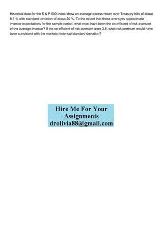 Historical data for the S & P 500 Index show an average excess return over Treasury bills of about
8.5 % with standard deviation of about 20 %. To the extent that these averages approximate
investor expectations for the sample period, what must have been the co-efficient of risk aversion
of the average investor? If the co-efficient of risk aversion were 3.5, what risk premium would have
been consistent with the markets historical standard deviation?
 