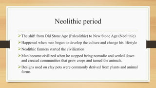 Neolithic period
The shift from Old Stone Age (Paleolithic) to New Stone Age (Neolithic)
Happened when man began to develop the culture and change his lifestyle
Neolithic farmers started the civilization
Man became civilized when he stopped being nomadic and settled down
and created communities that grew crops and tamed the animals.
Designs used on clay pots were commonly derived from plants and animal
forms
 