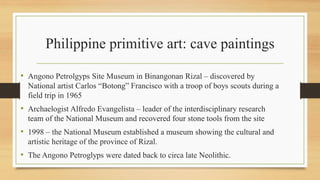 Philippine primitive art: cave paintings
• Angono Petrolgyps Site Museum in Binangonan Rizal – discovered by
National artist Carlos “Botong” Francisco with a troop of boys scouts during a
field trip in 1965
• Archaelogist Alfredo Evangelista – leader of the interdisciplinary research
team of the National Museum and recovered four stone tools from the site
• 1998 – the National Museum established a museum showing the cultural and
artistic heritage of the province of Rizal.
• The Angono Petroglyps were dated back to circa late Neolithic.
 