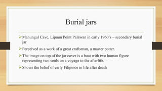 Burial jars
Manungul Cave, Lipuun Point Palawan in early 1960’s – secondary burial
jar
Perceived as a work of a great craftsman, a master potter.
The image on top of the jar cover is a boat with two human figure
representing two souls on a voyage to the afterlife.
Shows the belief of early Filipinos in life after death
 