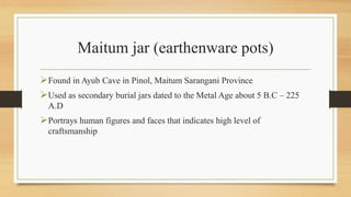 Maitum jar (earthenware pots)
Found in Ayub Cave in Pinol, Maitum Sarangani Province
Used as secondary burial jars dated to the Metal Age about 5 B.C – 225
A.D
Portrays human figures and faces that indicates high level of
craftsmanship
 