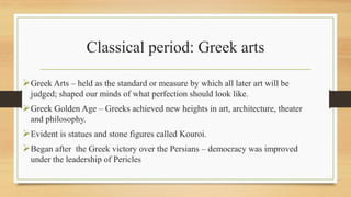 Classical period: Greek arts
Greek Arts – held as the standard or measure by which all later art will be
judged; shaped our minds of what perfection should look like.
Greek Golden Age – Greeks achieved new heights in art, architecture, theater
and philosophy.
Evident is statues and stone figures called Kouroi.
Began after the Greek victory over the Persians – democracy was improved
under the leadership of Pericles
 