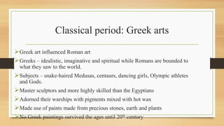Classical period: Greek arts
Greek art influenced Roman art
Greeks – idealistic, imaginative and spiritual while Romans are bounded to
what they saw to the world.
Subjects – snake-haired Medusas, centaurs, dancing girls, Olympic athletes
and Gods.
Master sculptors and more highly skilled than the Egyptians
Adorned their warships with pigments mixed with hot wax
Made use of paints made from precious stones, earth and plants
No Greek paintings survived the ages until 20th century
 