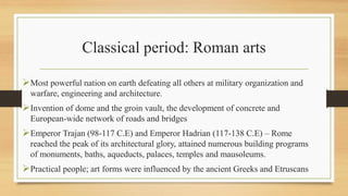 Classical period: Roman arts
Most powerful nation on earth defeating all others at military organization and
warfare, engineering and architecture.
Invention of dome and the groin vault, the development of concrete and
European-wide network of roads and bridges
Emperor Trajan (98-117 C.E) and Emperor Hadrian (117-138 C.E) – Rome
reached the peak of its architectural glory, attained numerous building programs
of monuments, baths, aqueducts, palaces, temples and mausoleums.
Practical people; art forms were influenced by the ancient Greeks and Etruscans
 
