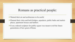 Romans as practical people:
Wanted their art and architecture to be useful
Planned their cities and built bridges, aqueducts, public baths and market
places, apartment houses and harbors
Every ordered sculpture for public square was meant to tell the future
generations of how great of Rome
 