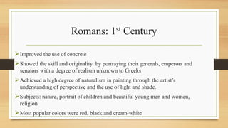 Romans: 1st Century
Improved the use of concrete
Showed the skill and originality by portraying their generals, emperors and
senators with a degree of realism unknown to Greeks
Achieved a high degree of naturalism in painting through the artist’s
understanding of perspective and the use of light and shade.
Subjects: nature, portrait of children and beautiful young men and women,
religion
Most popular colors were red, black and cream-white
 