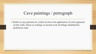 Cave paintings / petrograph
Refers to any parietal art, which involves the application of color pigments
on the walls, floors or ceilings or ancient rock dwellings inhabited by
prehistoric man.
 