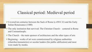 Classical period: Medieval period
Covered ten centuries between the Sack of Rome (c.450 C.E) and the Early
Italian Renaissance (1400)
The only institution that survived: The Christian Church - centered in Rome
and Constantinople.
The Church – the main sponsor of architecture and the other types of arts
Beginning – works of art were commissioned by religious authorities
(churches/monasteries) or secular leaders (for public edification) and most
were made by monks.
 