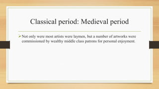 Classical period: Medieval period
Not only were most artists were laymen, but a number of artworks were
commissioned by wealthy middle class patrons for personal enjoyment.
 