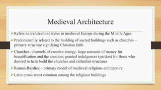 Medieval Architecture
Refers to architectural styles in medieval Europe during the Middle Ages
Predominantly related to the building of sacred buildings such as churches –
primary structure signifying Christian faith.
Churches- channels of creative energy; large amounts of money for
beautification and the creation; granted indulgences (pardon) for those who
desired to help build the churches and cathedral structures
Roman Basilica – primary model of medieval religious architecture
Latin cross- most common among the religious buildings
 