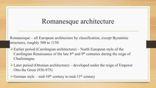 Romanesque architecture
Romanesque – all European architecture by classification, except Byzantine
structures, roughly 500 to 1150
Earlier period (Carolingian architecture) – North European style of the
Carolingian Renaissance of the late 8th and 9th centuries during the reign of
Charlemagne.
Later period (Ottonian architecture) – developed under the reign of Emperor
Otto the Great (936-975)
German style – mid-10th century to mid-11th century
 