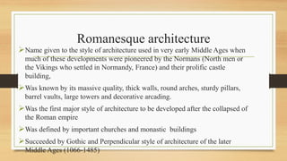 Romanesque architecture
Name given to the style of architecture used in very early Middle Ages when
much of these developments were pioneered by the Normans (North men or
the Vikings who settled in Normandy, France) and their prolific castle
building,
Was known by its massive quality, thick walls, round arches, sturdy pillars,
barrel vaults, large towers and decorative arcading.
Was the first major style of architecture to be developed after the collapsed of
the Roman empire
Was defined by important churches and monastic buildings
Succeeded by Gothic and Perpendicular style of architecture of the later
Middle Ages (1066-1485)
 