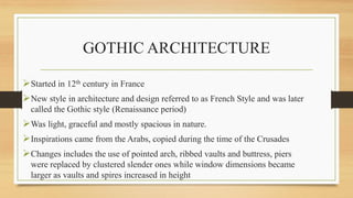 GOTHIC ARCHITECTURE
Started in 12th century in France
New style in architecture and design referred to as French Style and was later
called the Gothic style (Renaissance period)
Was light, graceful and mostly spacious in nature.
Inspirations came from the Arabs, copied during the time of the Crusades
Changes includes the use of pointed arch, ribbed vaults and buttress, piers
were replaced by clustered slender ones while window dimensions became
larger as vaults and spires increased in height
 