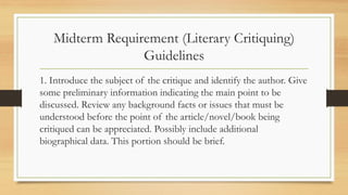 Midterm Requirement (Literary Critiquing)
Guidelines
1. Introduce the subject of the critique and identify the author. Give
some preliminary information indicating the main point to be
discussed. Review any background facts or issues that must be
understood before the point of the article/novel/book being
critiqued can be appreciated. Possibly include additional
biographical data. This portion should be brief.
 