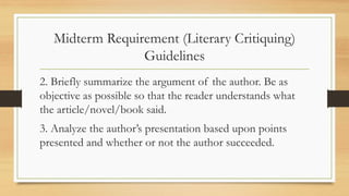 Midterm Requirement (Literary Critiquing)
Guidelines
2. Briefly summarize the argument of the author. Be as
objective as possible so that the reader understands what
the article/novel/book said.
3. Analyze the author’s presentation based upon points
presented and whether or not the author succeeded.
 